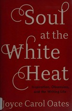 Soul at the white heat : inspiration, obsession, and the writing life / Joyce Carol Oates.