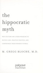 The Hippocratic myth : why doctors are under pressure to ration care, practice politics, and compromise their promise to heal / M. Gregg Bloche.