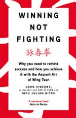 Winning not fighting : why you need to rethink success and how you achieve it with the ancient art of Wing Tsun / John Vincent and Sifu Julian Hitch.