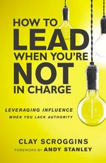 How to lead when you're not in charge : leveraging influence when you lack authority / Clay Scroggins ; foreword by Andy Stanley.