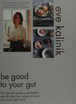 Be good to your gut : the ultimate guide to gut health - with 80 delicious recipes to feed your body and mind / Eve Kalinik.