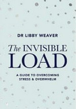 The invisible load : a guide to overcoming stress & overwhelm / Dr Libby Weaver.