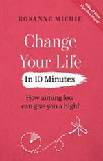 Change your life in 10 minutes : how aiming low can give you a high! / Rosanne Michie.