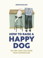 How to raise a happy dog : so they love you more than anyone else / Sophie Collins.
