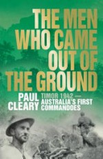 The men who came out of the ground : a gripping account of Australia's first commando campaign : Timor 1942 / Paul Cleary.