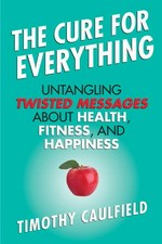 The cure for everything : untangling twisted messages about health, fitness, and happiness / Timothy Caulfield.