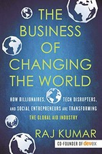The business of changing the world : how billionaires, tech disruptors, and social entrepreneurs are transforming the global aid industry / Raj Kumar, cofounder of Devex.