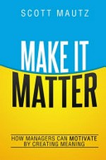 Make it matter : how managers can motivate by creating meaning / Scott Mautz.