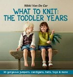 What to knit : the toddler years : 30 gorgeous jumpers, cardigans, hats, toys & more / Nikki Van De Car ; photography by Ali Allen.