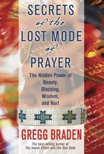 Secrets of the lost mode of prayer : the hidden power of beauty, blessing, wisdom, and hurt / Gregg Braden.