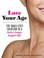 Love your age : the small-step solution to a better, longer, happier life / Barbara Hannah Grufferman.