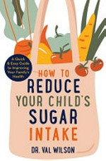 How to reduce your child's sugar intake : a quick and easy guide to improving your family's health / Val Wilson.
