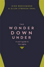 The wonder down under : a user's guide to the vagina / Dr Nina Brochmann, Ellen Støkken Dahl ; translated by Lucy Moffatt ; [illustrations by Hanne Sigbjørnsen].