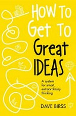 How to get to great ideas : a system for smart, extraordinary thinking / Dave Birss.