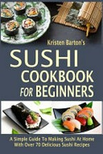 Sushi cookbook for beginners : a simple guide to making sushi at home with over 70 delicious sushi recipes / Kristen Barton.