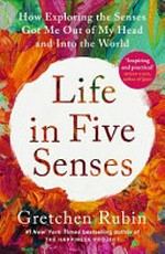 Life in five senses : how exploring the senses got me out of my head and into the world / Gretchen Rubin.