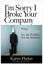 I'm sorry I broke your company : when management consultants are the problem, not the solution / Karen Phelan.