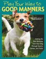 Play your way to good manners : getting the best behavior from your dog through sports, games, and tricks / Kate Naito, CPDT-KA, MS ; Sarah Westcott, CPDT-KSA.