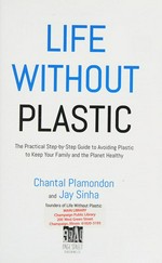 Life without plastic : the practical step-by-step guide to avoiding plastic to keep your family and the planet healthy / Chantal Plamondon and Jay Sinha.