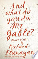 And what do you do, Mr Gable? : short pieces by Richard Flanagan / Richard Flanagan.