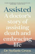 Assisted : a doctor's story of assisting death and embracing life / Dr Stefanie Green.