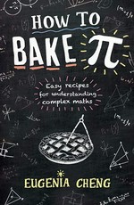 How to bake π : easy recipes for understanding complex maths / Eugenia Cheng.