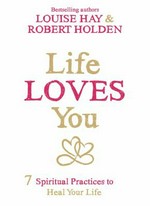 Life loves you : 7 spiritual practices to heal your life / Louise Hay & Robert Holden.