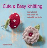 Cute & easy knitting : learn to knit with these 35 adorable projects / Fiona Goble.