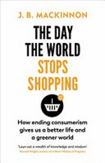 The day the world stops shopping : how ending consumerism gives us a better life and a greener world / J.B. MacKinnon.