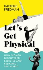 Let's get physical : how women discovered exercise and reshaped the world / Danielle Friedman.