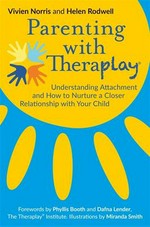 Parenting with Theraplay : understanding attachment and how to nurture a closer relationship with your child / Vivien Norris and Helen Rodwell ; forewords by Phyllis Booth and Dafna Lender ; illustrations by Miranda Smith.