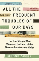 All the frequent troubles of our days : the true story of the woman at the heart of the German resistance to Hitler / Rebecca Donner.