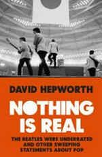 Nothing is real : The Beatles were underrated and other sweeping statements about pop / David Hepworth.