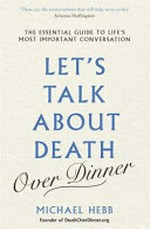 Let's talk about death over dinner : an invitation and guide to life's most important conversation / Michael Hebb.