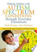 Helping children with autism spectrum conditions through everyday transitions : small changes - big challenges / John Smith, Jane Donlan and Bob Smith.