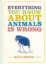 Everything you know about animals is wrong / Matt Brown.