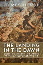 The landing at the dawn : dissecting a legend - the landing at Anzac, Gallipoli, 25 April 1915 / James Hurst.