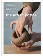 The urban potter : a modern guide to the ancient art of hand-building bowls, plates, pots and more / Emily Proctor ; photography by Sarah Weal.