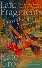 Late fragments : everything I want to tell you (about this magnificent life) / Kate Gross.