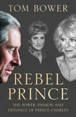Rebel prince : the power, passion and defiance of Prince Charles / Tom Bower.