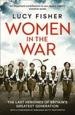 Women in the war : the last heroines of Britain's greatest generation / Lucy Fisher.