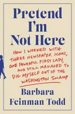 Pretend I'm not here : how I worked with three newspaper icons, one powerful first lady, and still managed to dig myself out of the Washington swamp / Barbara Feinman Todd.