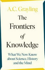 The frontiers of knowledge : what we know about science, history and the mind / A. C. Grayling.