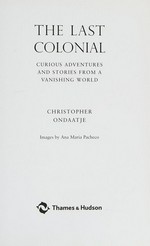 The last colonial : curious adventures and stories from a vanishing world / Christopher Ondaatje ; images by Ana Maria Pacheco ; [introduction by Michael Holroyd]