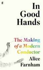 In good hands : the making of a modern conductor / Alice Farnham.