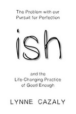 Ish : the problem with our pursuit for perfection and the life-changing practice of good enough / Lynne Cazaly.