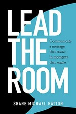 Lead the room : communicate a message that counts in moments that matter / Shane Michael Hatton.