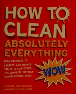 How to clean absolutely everything : from cashmere to carpets, and shower stalls to slipcovers, the complete, utterly comprehensive guide / Yvonne Worth with Amanda Blinkhorn.