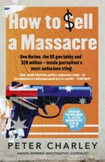 How to sell a massacre : one nation, the US gun lobby and $20 million - inside journalism's most audacious sting / Peter Charley.