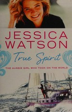 True spirit : the Aussie girl who took on the world / Jessica Watson.